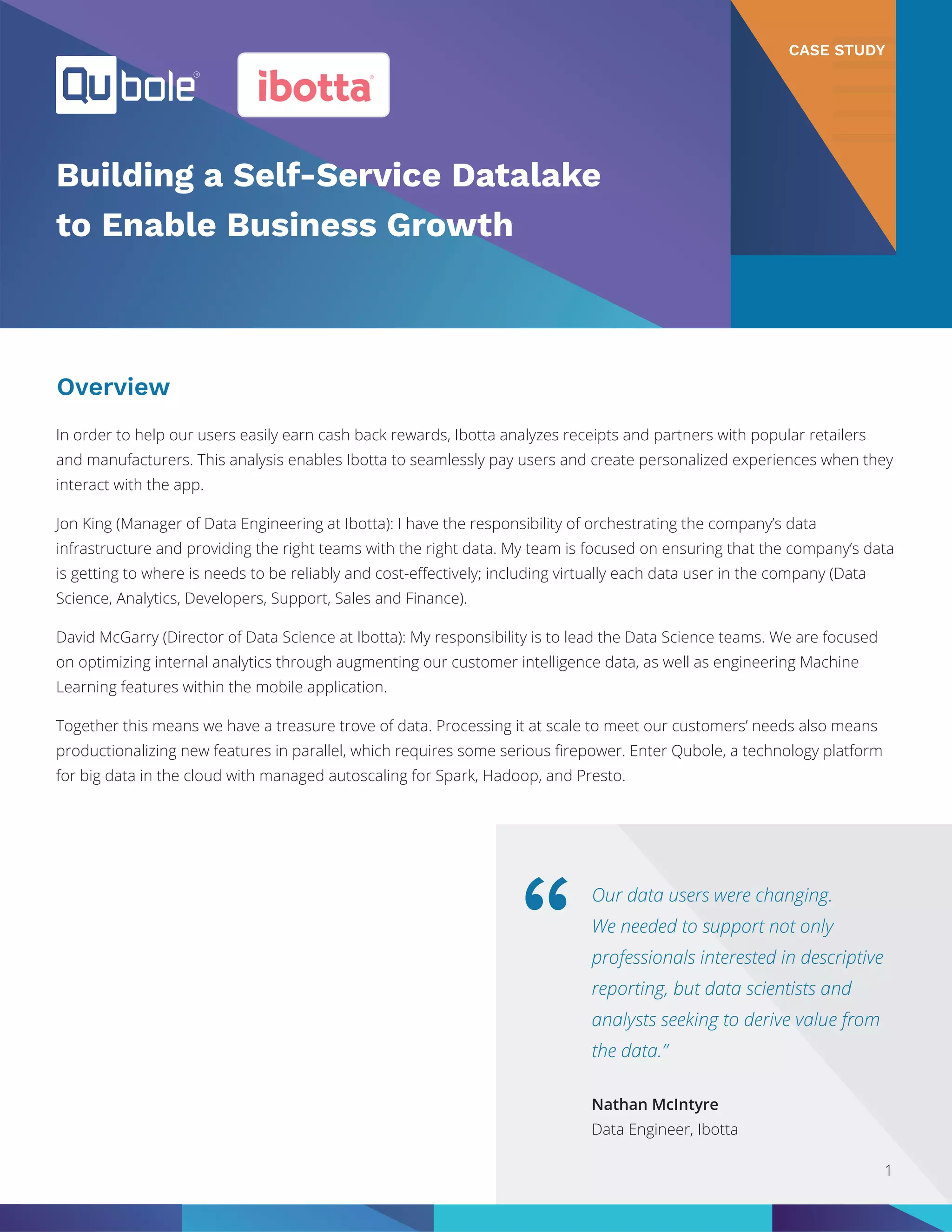 Our data users were changing.
We needed to support not only
professionals interested in descriptive
reporting, but data scientists and
analysts seeking to derive value from
the data.”
“
Nathan McIntyre
Data Engineer, Ibotta
CASE STUDY
Building a Self-Service Datalake
to Enable Business Growth
Overview
In order to help our users easily earn cash back rewards, Ibotta analyzes receipts and partners with popular retailers
and manufacturers. This analysis enables Ibotta to seamlessly pay users and create personalized experiences when they
interact with the app.
Jon King (Manager of Data Engineering at Ibotta): I have the responsibility of orchestrating the company’s data
infrastructure and providing the right teams with the right data. My team is focused on ensuring that the company’s data
is getting to where is needs to be reliably and cost-effectively; including virtually each data user in the company (Data
Science, Analytics, Developers, Support, Sales and Finance).
David McGarry (Director of Data Science at Ibotta): My responsibility is to lead the Data Science teams. We are focused
on optimizing internal analytics through augmenting our customer intelligence data, as well as engineering Machine
Learning features within the mobile application.
Together this means we have a treasure trove of data. Processing it at scale to meet our customers’ needs also means
productionalizing new features in parallel, which requires some serious firepower. Enter Qubole, a technology platform
for big data in the cloud with managed autoscaling for Spark, Hadoop, and Presto.
1
 