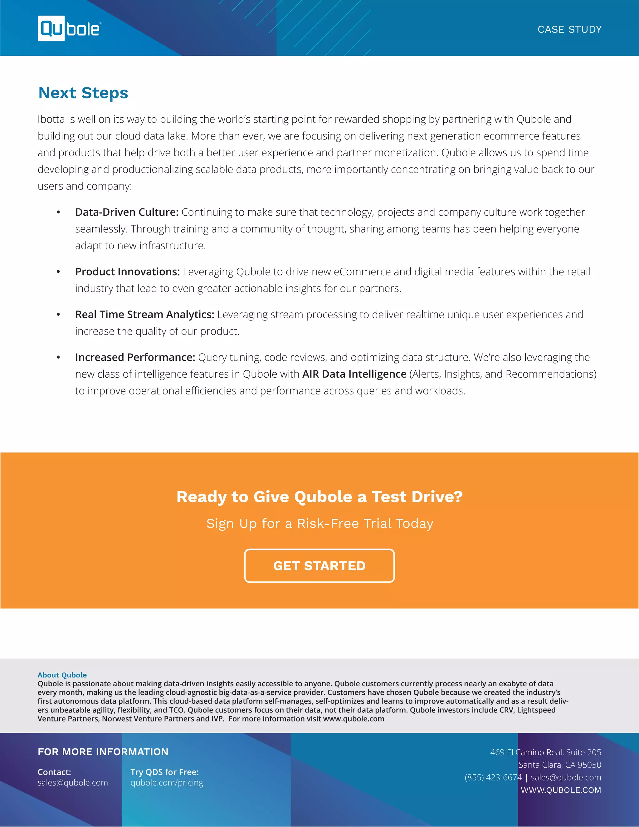 Next Steps
Ibotta is well on its way to building the world’s starting point for rewarded shopping by partnering with Qubole and
building out our cloud data lake. More than ever, we are focusing on delivering next generation ecommerce features
and products that help drive both a better user experience and partner monetization. Qubole allows us to spend time
developing and productionalizing scalable data products, more importantly concentrating on bringing value back to our
users and company:
•	 Data-Driven Culture: Continuing to make sure that technology, projects and company culture work together
seamlessly. Through training and a community of thought, sharing among teams has been helping everyone
adapt to new infrastructure.
•	 Product Innovations: Leveraging Qubole to drive new eCommerce and digital media features within the retail
industry that lead to even greater actionable insights for our partners.
•	 Real Time Stream Analytics: Leveraging stream processing to deliver realtime unique user experiences and
increase the quality of our product.
•	 Increased Performance: Query tuning, code reviews, and optimizing data structure. We’re also leveraging the
new class of intelligence features in Qubole with AIR Data Intelligence (Alerts, Insights, and Recommendations)
to improve operational efficiencies and performance across queries and workloads.
About Qubole
Qubole is passionate about making data-driven insights easily accessible to anyone. Qubole customers currently process nearly an exabyte of data
every month, making us the leading cloud-agnostic big-data-as-a-service provider. Customers have chosen Qubole because we created the industry’s
first autonomous data platform. This cloud-based data platform self-manages, self-optimizes and learns to improve automatically and as a result deliv-
ers unbeatable agility, flexibility, and TCO. Qubole customers focus on their data, not their data platform. Qubole investors include CRV, Lightspeed
Venture Partners, Norwest Venture Partners and IVP. For more information visit www.qubole.com
FOR MORE INFORMATION
Contact:	 Try QDS for Free:
sales@qubole.com	 qubole.com/pricing
469 El Camino Real, Suite 205
Santa Clara, CA 95050
(855) 423-6674 | sales@qubole.com
WWW.QUBOLE.COM
CASE STUDY
Ready to Give Qubole a Test Drive?
Sign Up for a Risk-Free Trial Today
GET STARTED
 