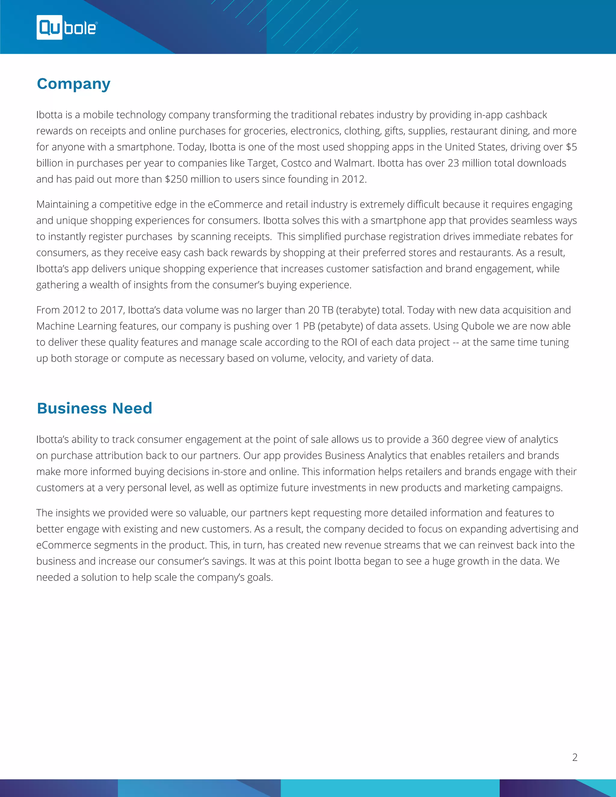 Company
Business Need
Ibotta is a mobile technology company transforming the traditional rebates industry by providing in-app cashback
rewards on receipts and online purchases for groceries, electronics, clothing, gifts, supplies, restaurant dining, and more
for anyone with a smartphone. Today, Ibotta is one of the most used shopping apps in the United States, driving over $5
billion in purchases per year to companies like Target, Costco and Walmart. Ibotta has over 23 million total downloads
and has paid out more than $250 million to users since founding in 2012.
Maintaining a competitive edge in the eCommerce and retail industry is extremely difficult because it requires engaging
and unique shopping experiences for consumers. Ibotta solves this with a smartphone app that provides seamless ways
to instantly register purchases by scanning receipts. This simplified purchase registration drives immediate rebates for
consumers, as they receive easy cash back rewards by shopping at their preferred stores and restaurants. As a result,
Ibotta’s app delivers unique shopping experience that increases customer satisfaction and brand engagement, while
gathering a wealth of insights from the consumer’s buying experience.
From 2012 to 2017, Ibotta’s data volume was no larger than 20 TB (terabyte) total. Today with new data acquisition and
Machine Learning features, our company is pushing over 1 PB (petabyte) of data assets. Using Qubole we are now able
to deliver these quality features and manage scale according to the ROI of each data project -- at the same time tuning
up both storage or compute as necessary based on volume, velocity, and variety of data.
Ibotta’s ability to track consumer engagement at the point of sale allows us to provide a 360 degree view of analytics
on purchase attribution back to our partners. Our app provides Business Analytics that enables retailers and brands
make more informed buying decisions in-store and online. This information helps retailers and brands engage with their
customers at a very personal level, as well as optimize future investments in new products and marketing campaigns.
The insights we provided were so valuable, our partners kept requesting more detailed information and features to
better engage with existing and new customers. As a result, the company decided to focus on expanding advertising and
eCommerce segments in the product. This, in turn, has created new revenue streams that we can reinvest back into the
business and increase our consumer’s savings. It was at this point Ibotta began to see a huge growth in the data. We
needed a solution to help scale the company’s goals.
2
 