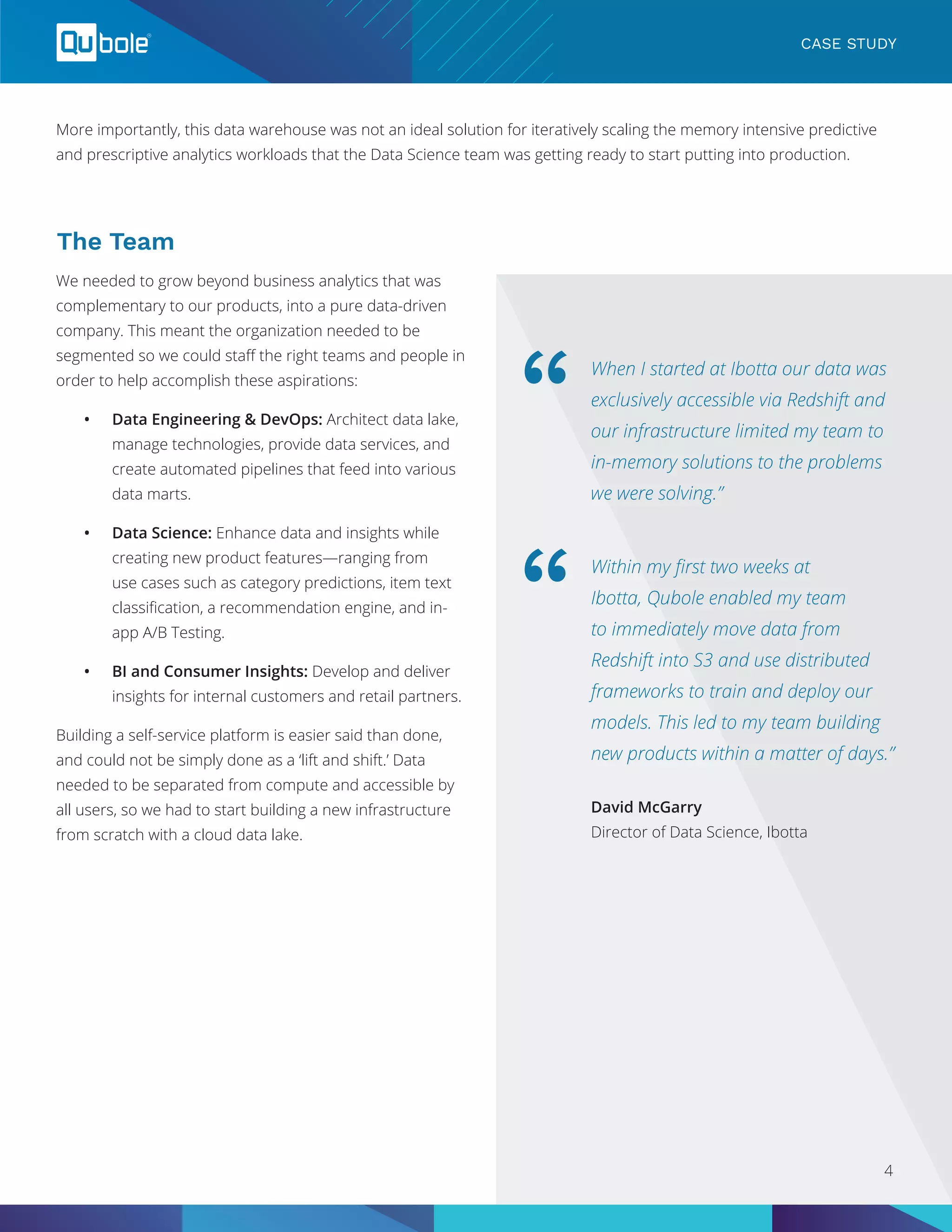 More importantly, this data warehouse was not an ideal solution for iteratively scaling the memory intensive predictive
and prescriptive analytics workloads that the Data Science team was getting ready to start putting into production.
CASE STUDY
The Team
We needed to grow beyond business analytics that was
complementary to our products, into a pure data-driven
company. This meant the organization needed to be
segmented so we could staff the right teams and people in
order to help accomplish these aspirations:
•	 Data Engineering & DevOps: Architect data lake,
manage technologies, provide data services, and
create automated pipelines that feed into various
data marts.
•	 Data Science: Enhance data and insights while
creating new product features—ranging from
use cases such as category predictions, item text
classification, a recommendation engine, and in-
app A/B Testing.
•	 BI and Consumer Insights: Develop and deliver
insights for internal customers and retail partners.
Building a self-service platform is easier said than done,
and could not be simply done as a ‘lift and shift.’ Data
needed to be separated from compute and accessible by
all users, so we had to start building a new infrastructure
from scratch with a cloud data lake.
When I started at Ibotta our data was
exclusively accessible via Redshift and
our infrastructure limited my team to
in-memory solutions to the problems
we were solving.”
Within my first two weeks at
Ibotta, Qubole enabled my team
to immediately move data from
Redshift into S3 and use distributed
frameworks to train and deploy our
models. This led to my team building
new products within a matter of days.”
“
“
David McGarry
Director of Data Science, Ibotta
4
 