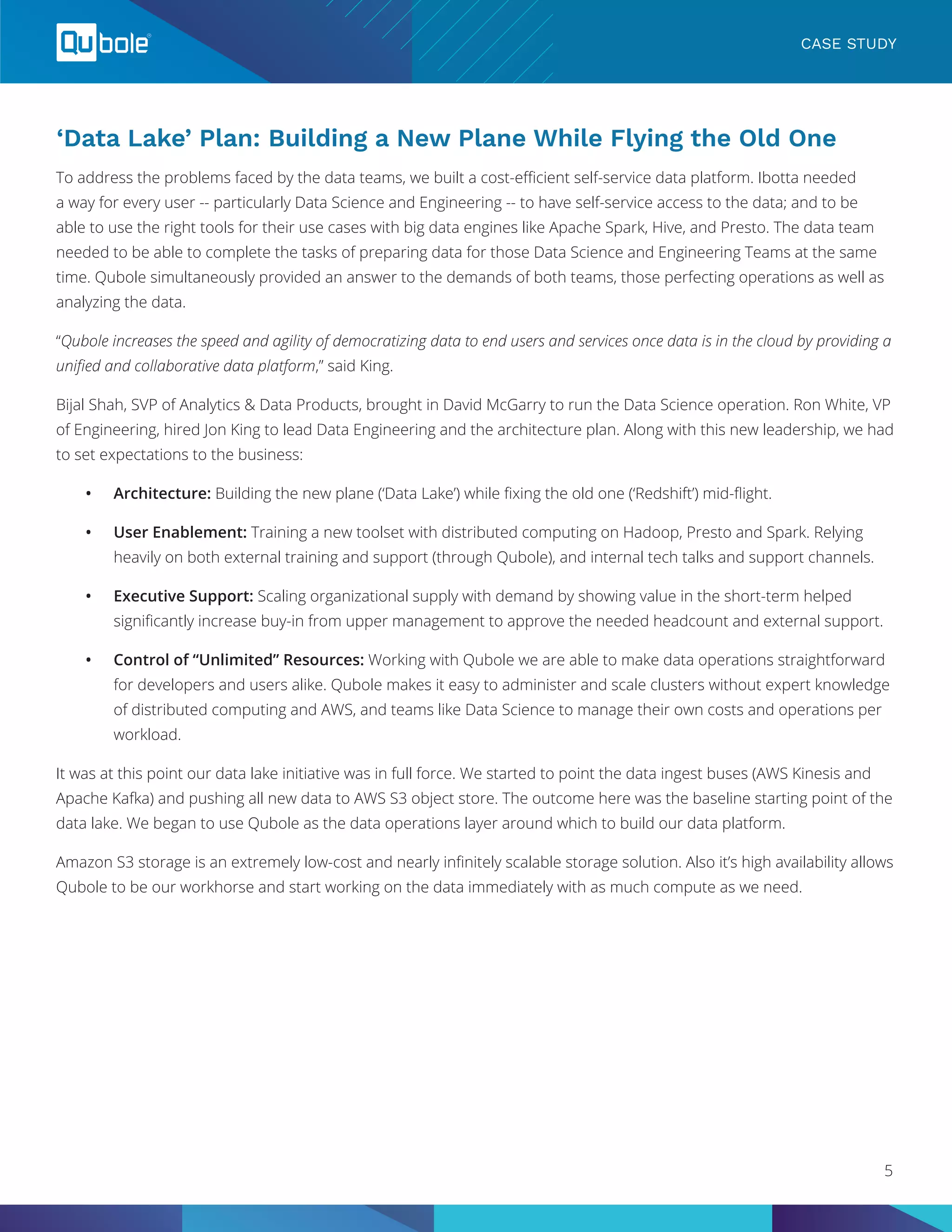 ‘Data Lake’ Plan: Building a New Plane While Flying the Old One
To address the problems faced by the data teams, we built a cost-efficient self-service data platform. Ibotta needed
a way for every user -- particularly Data Science and Engineering -- to have self-service access to the data; and to be
able to use the right tools for their use cases with big data engines like Apache Spark, Hive, and Presto. The data team
needed to be able to complete the tasks of preparing data for those Data Science and Engineering Teams at the same
time. Qubole simultaneously provided an answer to the demands of both teams, those perfecting operations as well as
analyzing the data.
“Qubole increases the speed and agility of democratizing data to end users and services once data is in the cloud by providing a
unified and collaborative data platform,” said King.
Bijal Shah, SVP of Analytics & Data Products, brought in David McGarry to run the Data Science operation. Ron White, VP
of Engineering, hired Jon King to lead Data Engineering and the architecture plan. Along with this new leadership, we had
to set expectations to the business:
•	 Architecture: Building the new plane (‘Data Lake’) while fixing the old one (‘Redshift’) mid-flight.
•	 User Enablement: Training a new toolset with distributed computing on Hadoop, Presto and Spark. Relying
heavily on both external training and support (through Qubole), and internal tech talks and support channels.
•	 Executive Support: Scaling organizational supply with demand by showing value in the short-term helped
significantly increase buy-in from upper management to approve the needed headcount and external support.
•	 Control of “Unlimited” Resources: Working with Qubole we are able to make data operations straightforward
for developers and users alike. Qubole makes it easy to administer and scale clusters without expert knowledge
of distributed computing and AWS, and teams like Data Science to manage their own costs and operations per
workload.
It was at this point our data lake initiative was in full force. We started to point the data ingest buses (AWS Kinesis and
Apache Kafka) and pushing all new data to AWS S3 object store. The outcome here was the baseline starting point of the
data lake. We began to use Qubole as the data operations layer around which to build our data platform.
Amazon S3 storage is an extremely low-cost and nearly infinitely scalable storage solution. Also it’s high availability allows
Qubole to be our workhorse and start working on the data immediately with as much compute as we need.
CASE STUDY
5
 