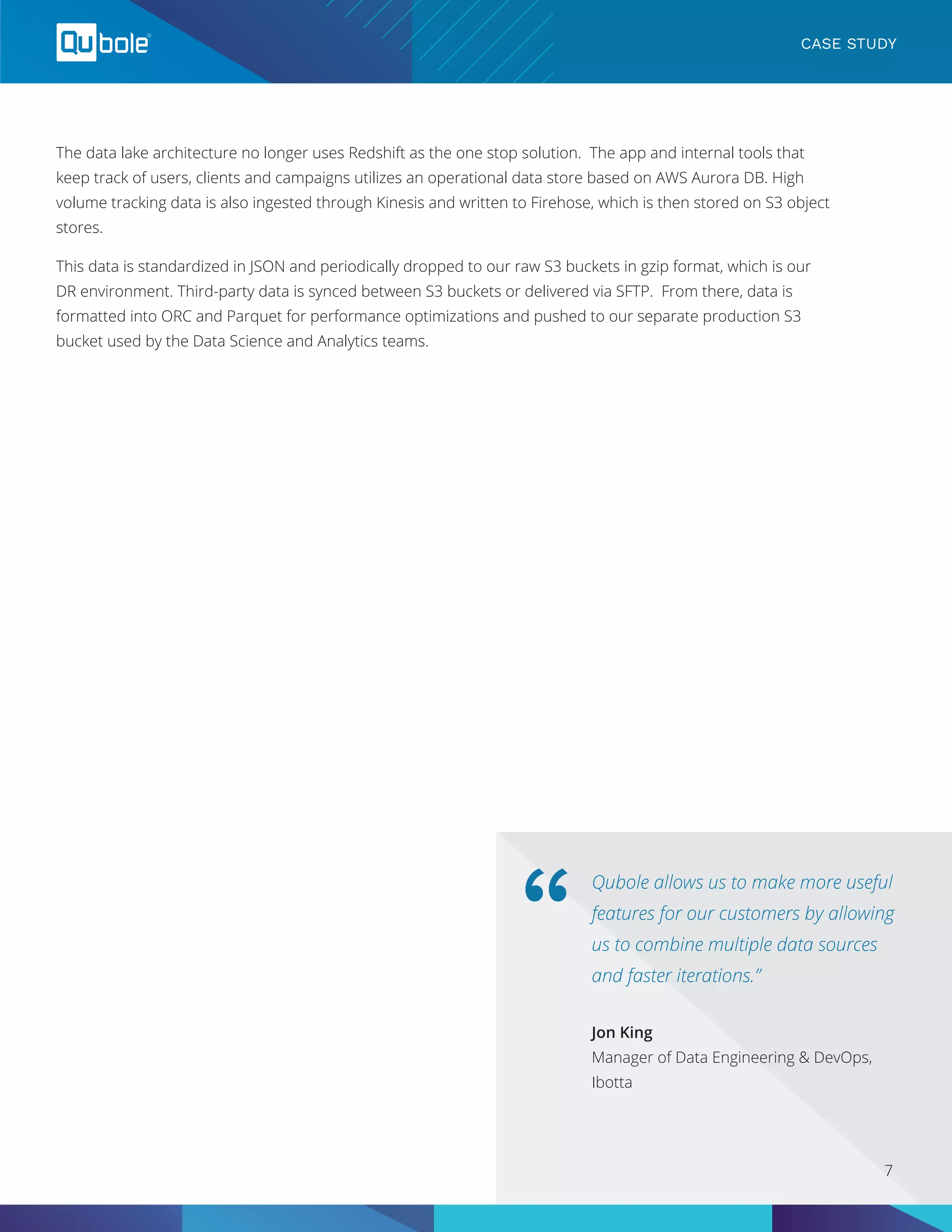 Qubole allows us to make more useful
features for our customers by allowing
us to combine multiple data sources
and faster iterations.”
“
Jon King
Manager of Data Engineering & DevOps,
Ibotta
CASE STUDY
The data lake architecture no longer uses Redshift as the one stop solution. The app and internal tools that
keep track of users, clients and campaigns utilizes an operational data store based on AWS Aurora DB. High
volume tracking data is also ingested through Kinesis and written to Firehose, which is then stored on S3 object
stores.
This data is standardized in JSON and periodically dropped to our raw S3 buckets in gzip format, which is our
DR environment. Third-party data is synced between S3 buckets or delivered via SFTP. From there, data is
formatted into ORC and Parquet for performance optimizations and pushed to our separate production S3
bucket used by the Data Science and Analytics teams.
7
 