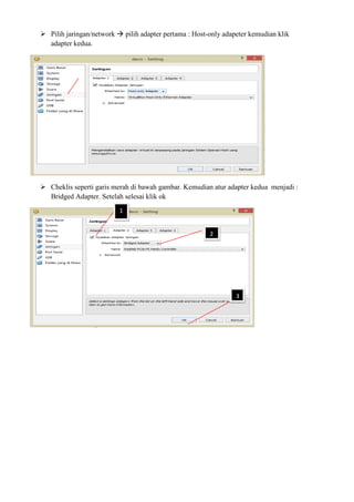 Pilih jaringan/network pilih adapter pertama : Host-only adapeter kemudian klik
adapter kedua.
Cheklis seperti garis merah di bawah gambar. Kemudian atur adapter kedua menjadi :
Bridged Adapter. Setelah selesai klik ok
1
2
3
 