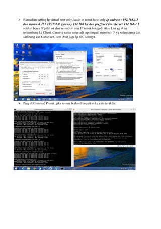 Kemudian setting Ip virtual host-only, kasih Ip untuk host-only Ip address : 192.168.1.5
dan netmask 255.255.255.0, gateway 192.168.1.1 dan preffered Dns Server 192.168.1.1
setelah beres IP pilih ok dan kemudian atur IP untuk bridged/ Atau Lan yg akan
tersambung ke Client. Caranya sama yang tadi tapi tinggal memberi IP yg selanjutnya dan
sambung kan Cable ke Client Atur juga Ip di Clientnya.
Ping di Commad Promt , jika semua berhasil lanjutkan ke cara terakhir.
 