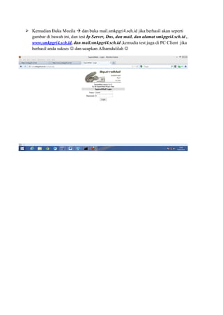 Kemudian Buka Mozila dan buka mail.smkpgri4.sch.id jika berhasil akan seperti
gambar di bawah ini, dan test Ip Server, Dns, dan mail, dan alamat smkpgri4.sch.id ,
www.smkpgri4.sch.id, dan mail.smkpgri4.sch.id ,kemudia test juga di PC Client jika
berhasil anda sukses ☺ dan ucapkan Alhamdulilah ☺
 