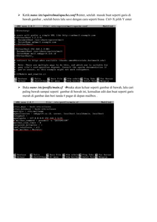 Ketik:nano /etc/squirrelmai/apache.conf enter, setelah masuk buat seperti garis di
bawah gambar , setelah beres lalu save dengan cara seperti biasa Ctrl+X pilih Y enter
Buka nano /etc/postfix/main.cf maka akan keluar seperti gambar di bawah, lalu cari
paling bawah sampai seperti gambar di bawah ini, kemudian edit dan buat seperti garis
merah di gambar dan beri tanda # pagar di depan mailbox .
 