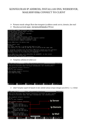 KONFIGURASI IP ADDRESS, INSTALLASI DNS, WEBSERVER,
MAILSERVER& CONNECT TO CLIENT
Pertama masuk sebagai Root dan mengatur ip address untuk server, domain, dan mail
Masukan perintah nano /etc/network/interfces Enter
Tampilan sebelum di ubah next
Ubah Tampilan seperti di bawah ini dan setelah selesai simpan dengan cara Ctrl+x -> y ->Enter
Ip Server
Ip Domain
Ip Mail
 
