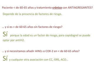 Paciente < de 60-65 años y tratamiento crónico con ANTIAGREGANTES? 
Depende de la presencia de factores de riesgo. 
… y si es > de 60-65 años sin factores de riesgo? 
Sí porque la edad es un factor de riesgo, para copidogrel se puede 
optar por antiH2. 
… y si necesitamos añadir AINEs o COX-2 en < de 60-65 años? 
Sí y cualquier otra asociación con CC, ISRS, ACO… 
 