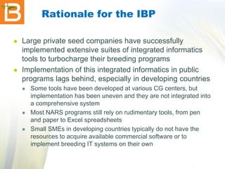 Rationale for the IBP




Large private seed companies have successfully
implemented extensive suites of integrated informatics
tools to turbocharge their breeding programs
Implementation of this integrated informatics in public
programs lags behind, especially in developing countries






Some tools have been developed at various CG centers, but
implementation has been uneven and they are not integrated into
a comprehensive system
Most NARS programs still rely on rudimentary tools, from pen
and paper to Excel spreadsheets
Small SMEs in developing countries typically do not have the
resources to acquire available commercial software or to
implement breeding IT systems on their own

 
