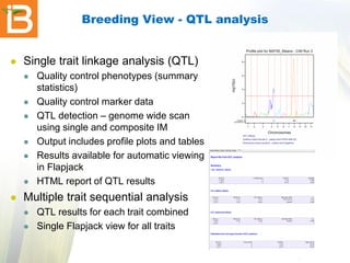 Breeding View - QTL analysis



Single trait linkage analysis (QTL)












Quality control phenotypes (summary
statistics)
Quality control marker data
QTL detection – genome wide scan
using single and composite IM
Output includes profile plots and tables
Results available for automatic viewing
in Flapjack
HTML report of QTL results

Multiple trait sequential analysis



QTL results for each trait combined
Single Flapjack view for all traits

 