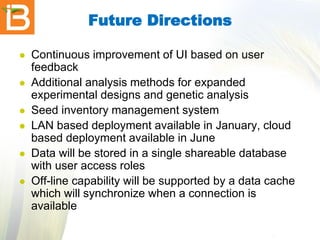 Future Directions







Continuous improvement of UI based on user
feedback
Additional analysis methods for expanded
experimental designs and genetic analysis
Seed inventory management system
LAN based deployment available in January, cloud
based deployment available in June
Data will be stored in a single shareable database
with user access roles
Off-line capability will be supported by a data cache
which will synchronize when a connection is
available

 