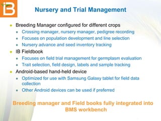 Nursery and Trial Management


Breeding Manager configured for different crops






IB Fieldbook





Crossing manager, nursery manager, pedigree recording
Focuses on population development and line selection
Nursery advance and seed inventory tracking
Focuses on field trial management for germplasm evaluation
Trait selection, field design, labels and sample tracking

Android-based hand-held device




Optimized for use with Samsung Galaxy tablet for field data
collection
Other Android devices can be used if preferred

Breeding manager and Field books fully integrated into
BMS workbench

 
