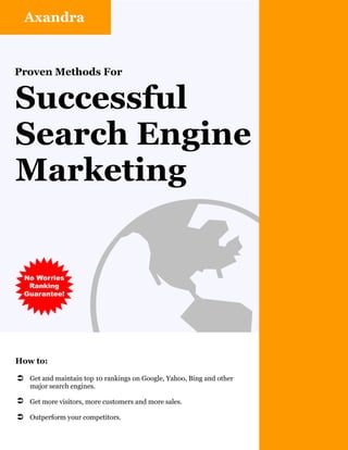 Axandra


Proven Methods For


Successful
Search Engine
Marketing




How to:
                     þ
Ü Get and maintain top 10 rankings on Google, Yahoo, Bing and other
    major search engines.

Ü Get more visitors, more customers and more sales.

Ü Outperform your competitors.
 