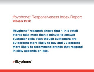 Ifbyphone Responsiveness Index Report
           ®


October 2012


Ifbyphone® research shows that 1 in 5 retail
stores take more than a minute to answer
customer calls even though customers are
59 percent more likely to buy and 73 percent
more likely to recommend brands that respond
in sixty seconds or less.
 