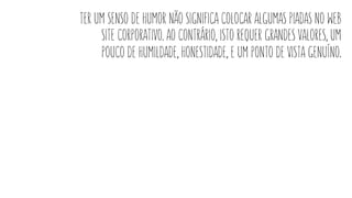 ter um senso de humor não significa colocar algumas piadas no web
site corporativo. ao contrário, isto requer grandes valores, um
pouco de humildade, honestidade, e um ponto de vista genuíno.
 