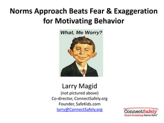 Norms Approach Beats Fear & Exaggeration
        for Motivating Behavior




                Larry Magid
               (not pictured above)
           Co-director, ConnectSafely.org
              Founder, SafeKids.com
             larry@ConnectSafely.org
 