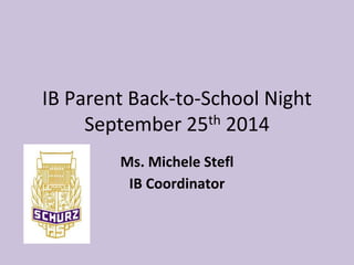 IB Parent Back-to-School Night 
September 25th 2014 
Ms. Michele Stefl 
IB Coordinator 
 