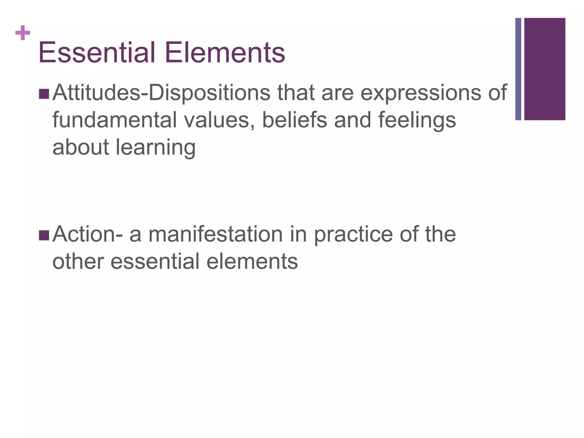 +
    Essential Elements
     Attitudes-Dispositions
                          that are expressions of
     fundamental values, beliefs and feelings
     about learning


     Action-a manifestation in practice of the
     other essential elements
 
