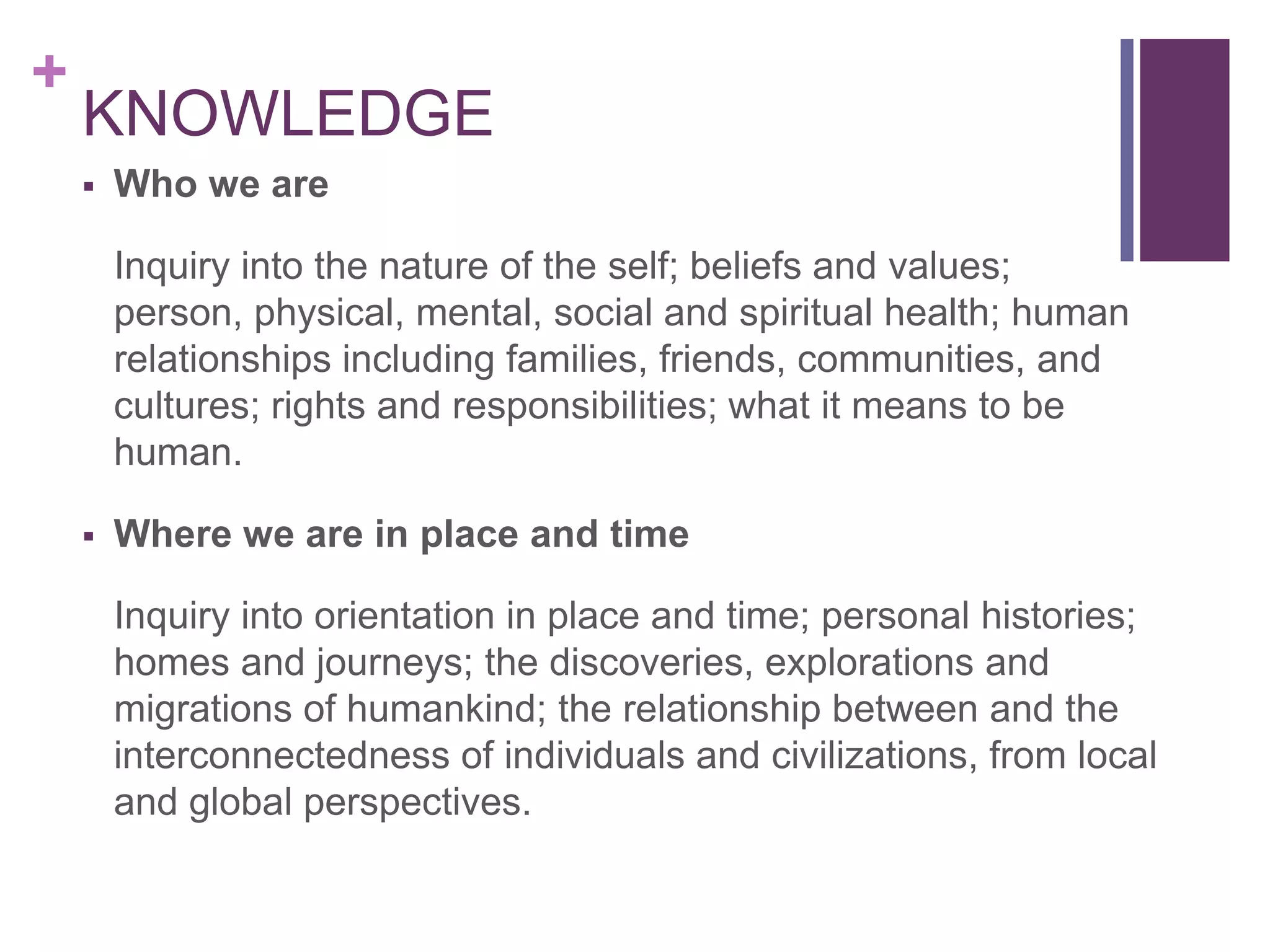 +
    KNOWLEDGE
       Who we are

        Inquiry into the nature of the self; beliefs and values;
        person, physical, mental, social and spiritual health; human
        relationships including families, friends, communities, and
        cultures; rights and responsibilities; what it means to be
        human.

       Where we are in place and time

        Inquiry into orientation in place and time; personal histories;
        homes and journeys; the discoveries, explorations and
        migrations of humankind; the relationship between and the
        interconnectedness of individuals and civilizations, from local
        and global perspectives.
 