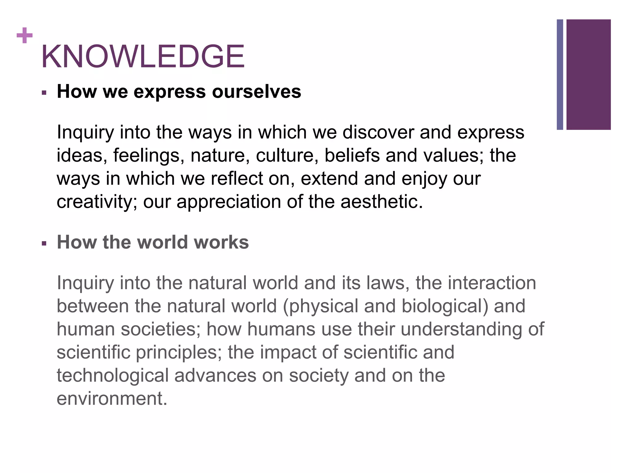+
    KNOWLEDGE
       How we express ourselves

        Inquiry into the ways in which we discover and express
        ideas, feelings, nature, culture, beliefs and values; the
        ways in which we reflect on, extend and enjoy our
        creativity; our appreciation of the aesthetic.

       How the world works

        Inquiry into the natural world and its laws, the interaction
        between the natural world (physical and biological) and
        human societies; how humans use their understanding of
        scientific principles; the impact of scientific and
        technological advances on society and on the
        environment.
 