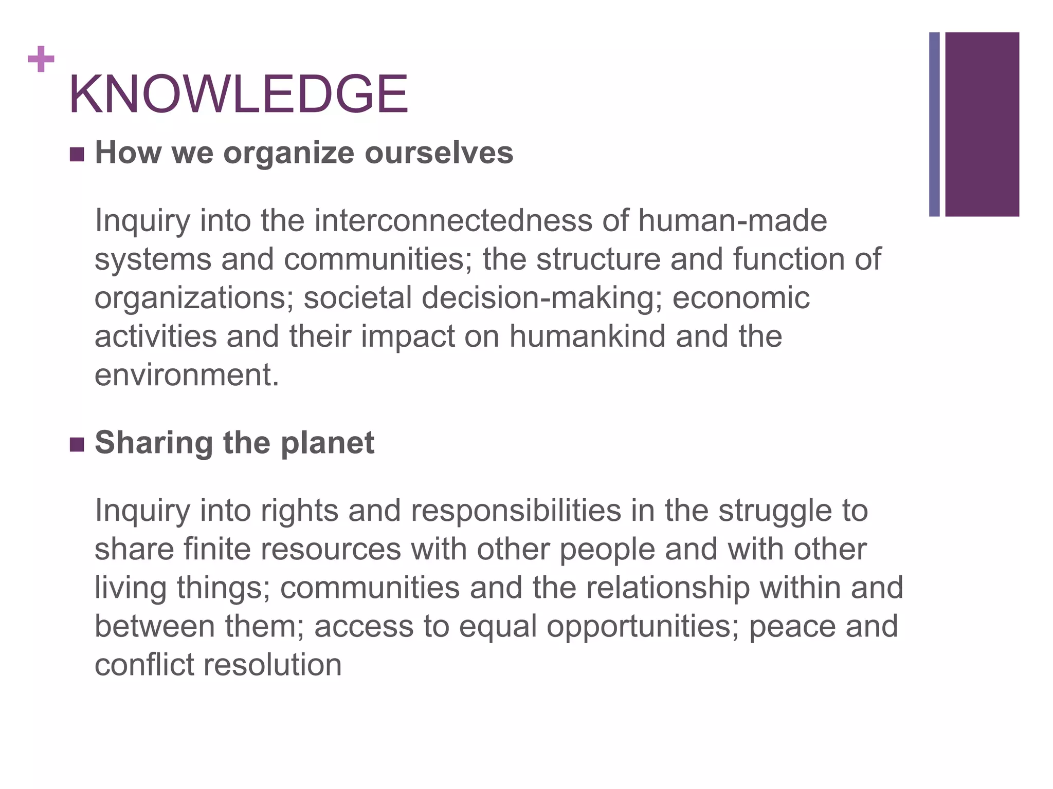 +
    KNOWLEDGE
       How we organize ourselves

        Inquiry into the interconnectedness of human-made
        systems and communities; the structure and function of
        organizations; societal decision-making; economic
        activities and their impact on humankind and the
        environment.

       Sharing the planet

        Inquiry into rights and responsibilities in the struggle to
        share finite resources with other people and with other
        living things; communities and the relationship within and
        between them; access to equal opportunities; peace and
        conflict resolution
 