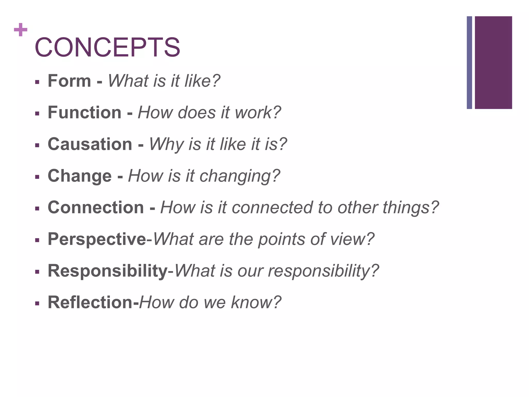 +
    CONCEPTS
       Form - What is it like?
       Function - How does it work?
       Causation - Why is it like it is?
       Change - How is it changing?
       Connection - How is it connected to other things?
       Perspective-What are the points of view?
       Responsibility-What is our responsibility?
       Reflection-How do we know?
 