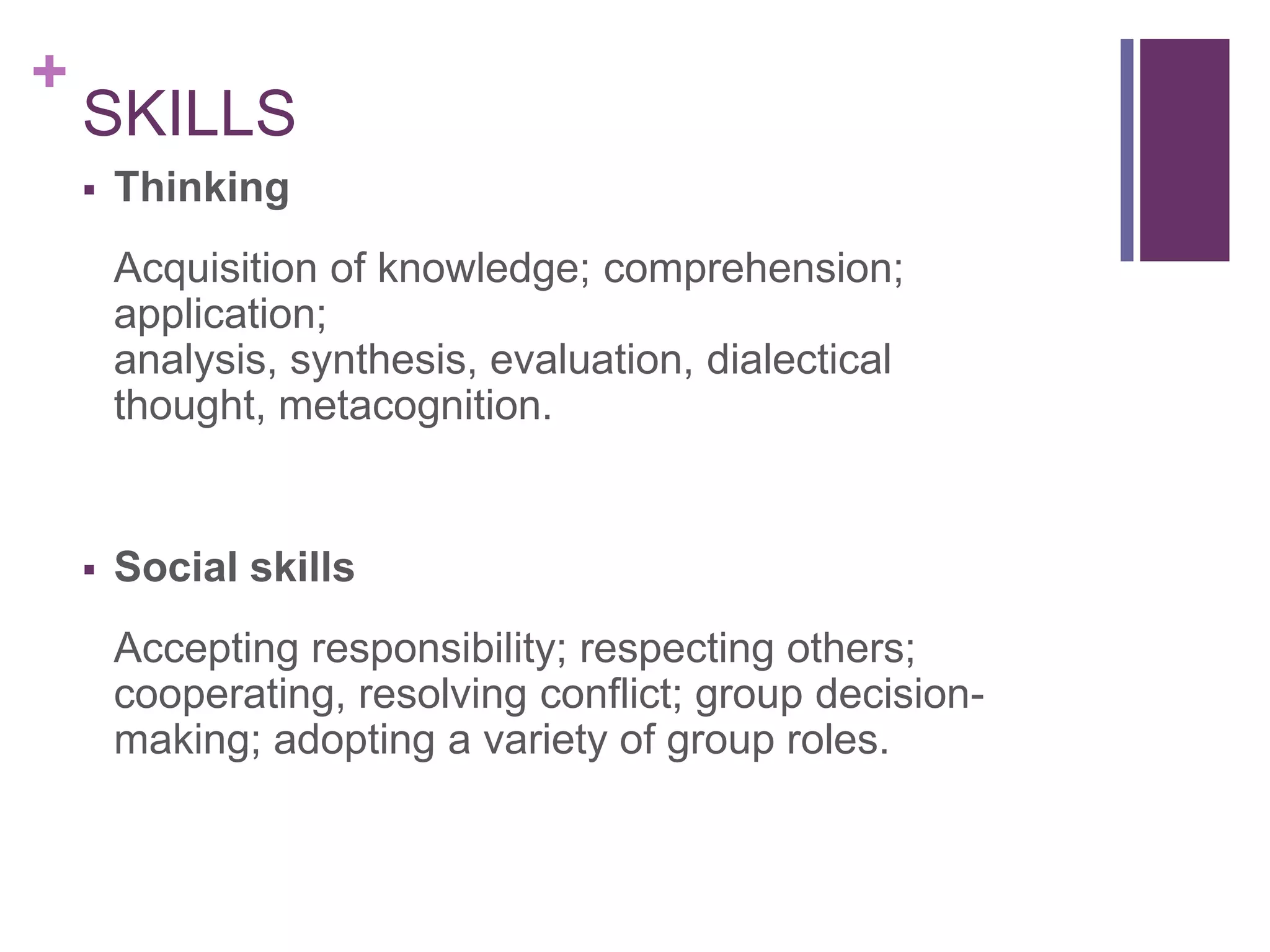 +
    SKILLS
       Thinking
        Acquisition of knowledge; comprehension;
        application;
        analysis, synthesis, evaluation, dialectical
        thought, metacognition.


       Social skills
        Accepting responsibility; respecting others;
        cooperating, resolving conflict; group decision-
        making; adopting a variety of group roles.
 