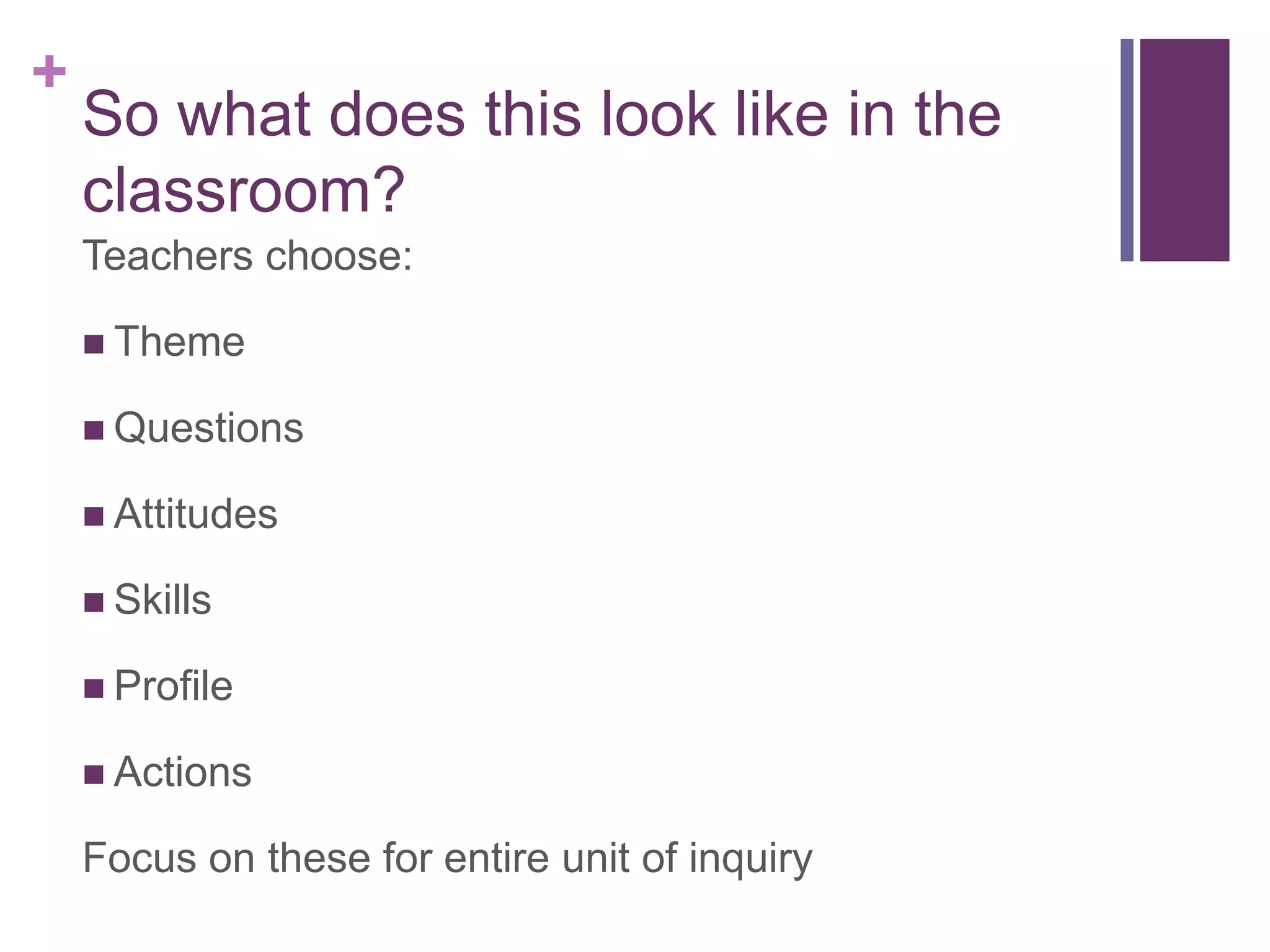 +
    So what does this look like in the
    classroom?
    Teachers choose:

     Theme

     Questions

     Attitudes

     Skills

     Profile

     Actions

    Focus on these for entire unit of inquiry
 
