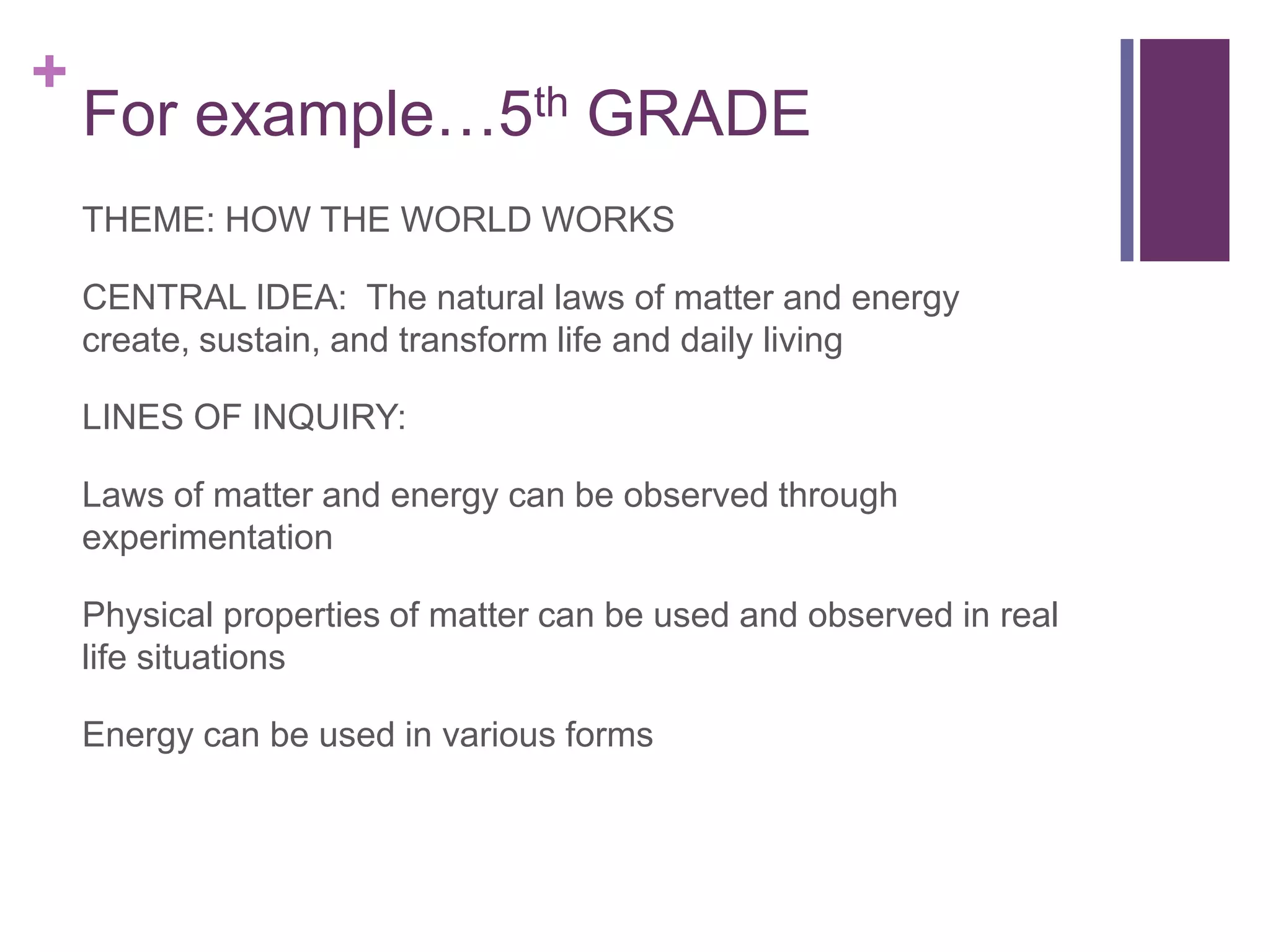 +
    For example…5th GRADE
    THEME: HOW THE WORLD WORKS

    CENTRAL IDEA: The natural laws of matter and energy
    create, sustain, and transform life and daily living

    LINES OF INQUIRY:

    Laws of matter and energy can be observed through
    experimentation

    Physical properties of matter can be used and observed in real
    life situations

    Energy can be used in various forms
 