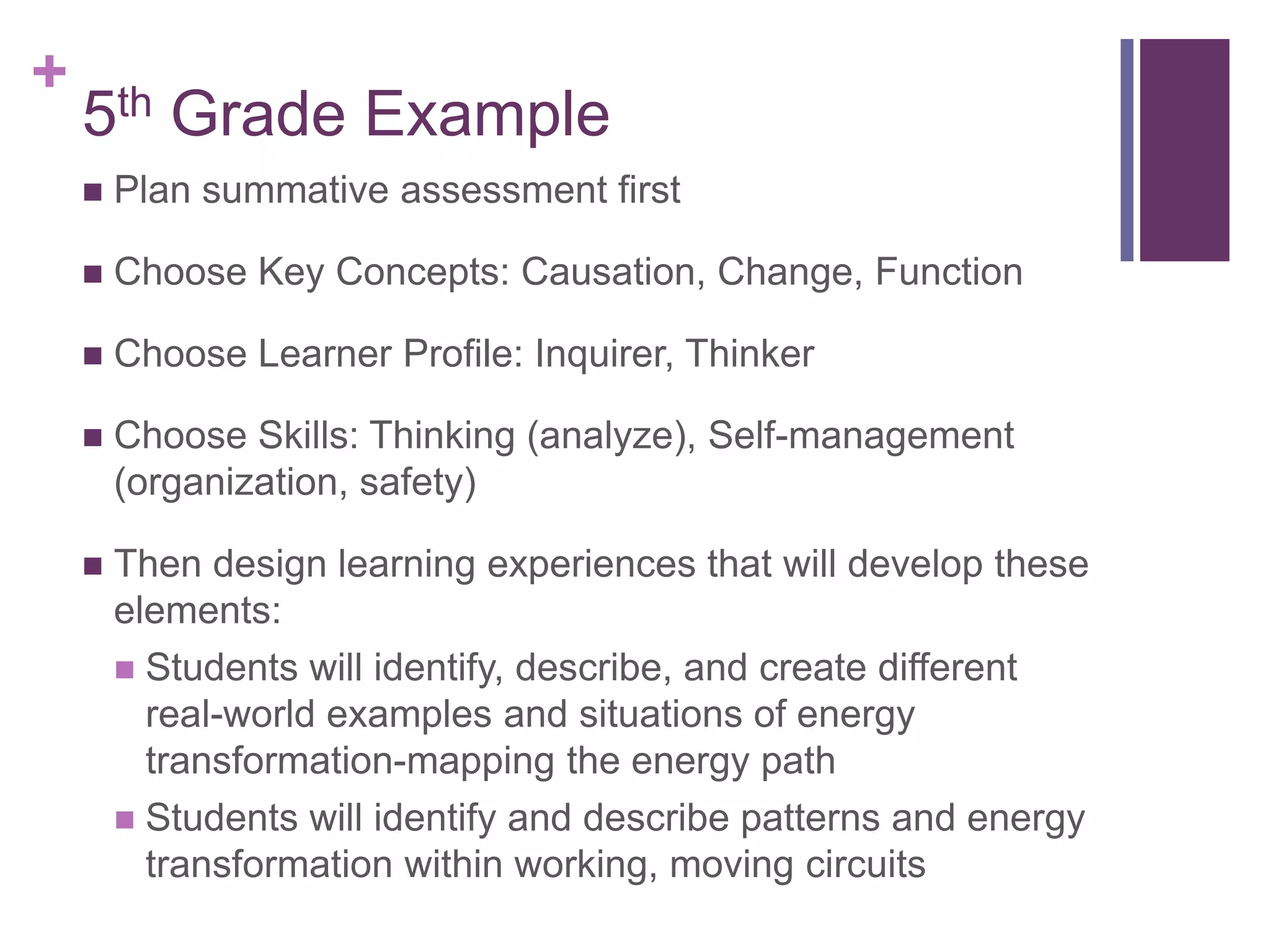 +
    5th Grade Example
       Plan summative assessment first

       Choose Key Concepts: Causation, Change, Function

       Choose Learner Profile: Inquirer, Thinker

       Choose Skills: Thinking (analyze), Self-management
        (organization, safety)

       Then design learning experiences that will develop these
        elements:
         Students will identify, describe, and create different
          real-world examples and situations of energy
          transformation-mapping the energy path
         Students will identify and describe patterns and energy
          transformation within working, moving circuits
 