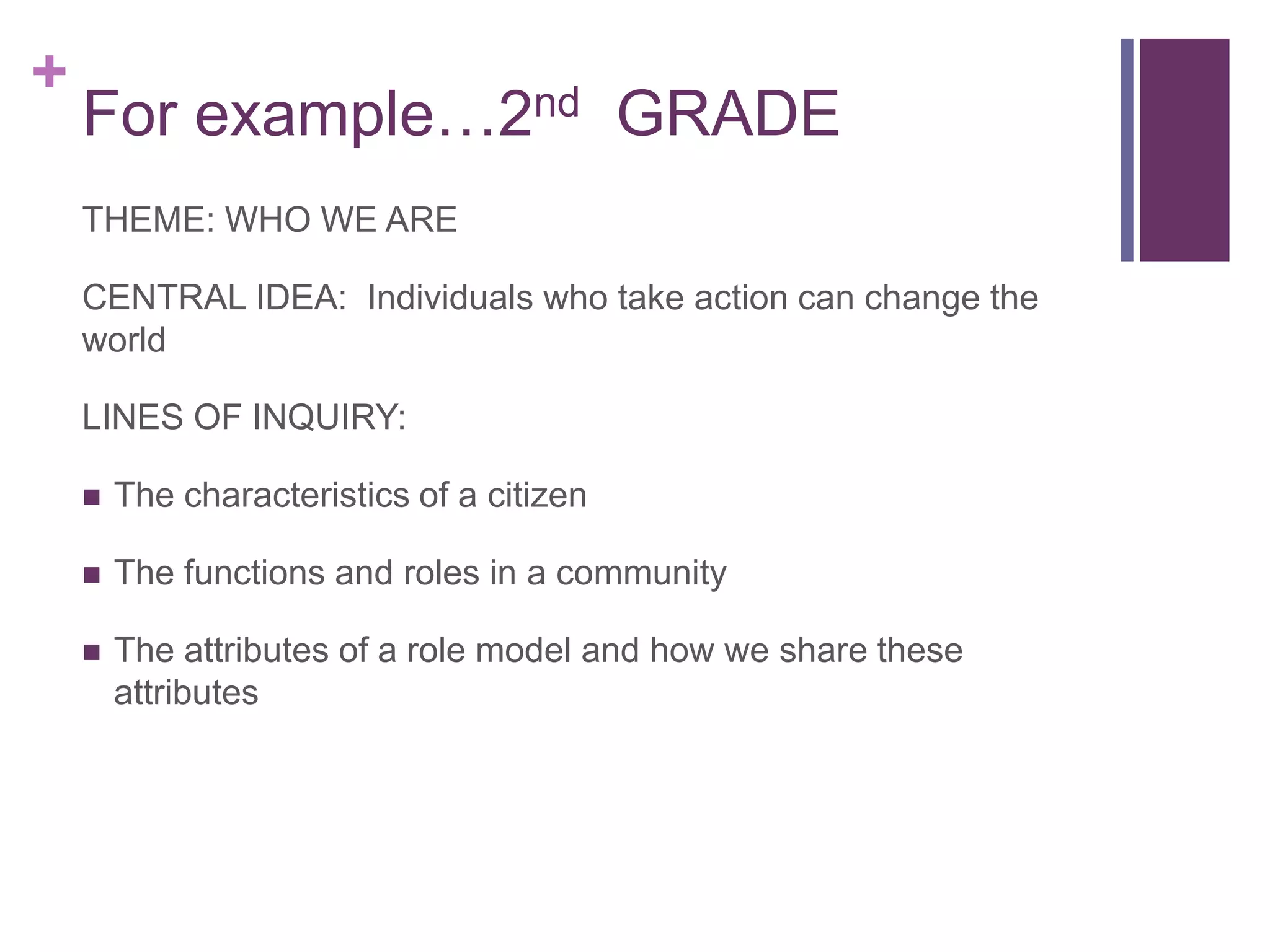 +
    For example…2nd GRADE
    THEME: WHO WE ARE

    CENTRAL IDEA: Individuals who take action can change the
    world

    LINES OF INQUIRY:

       The characteristics of a citizen

       The functions and roles in a community

       The attributes of a role model and how we share these
        attributes
 
