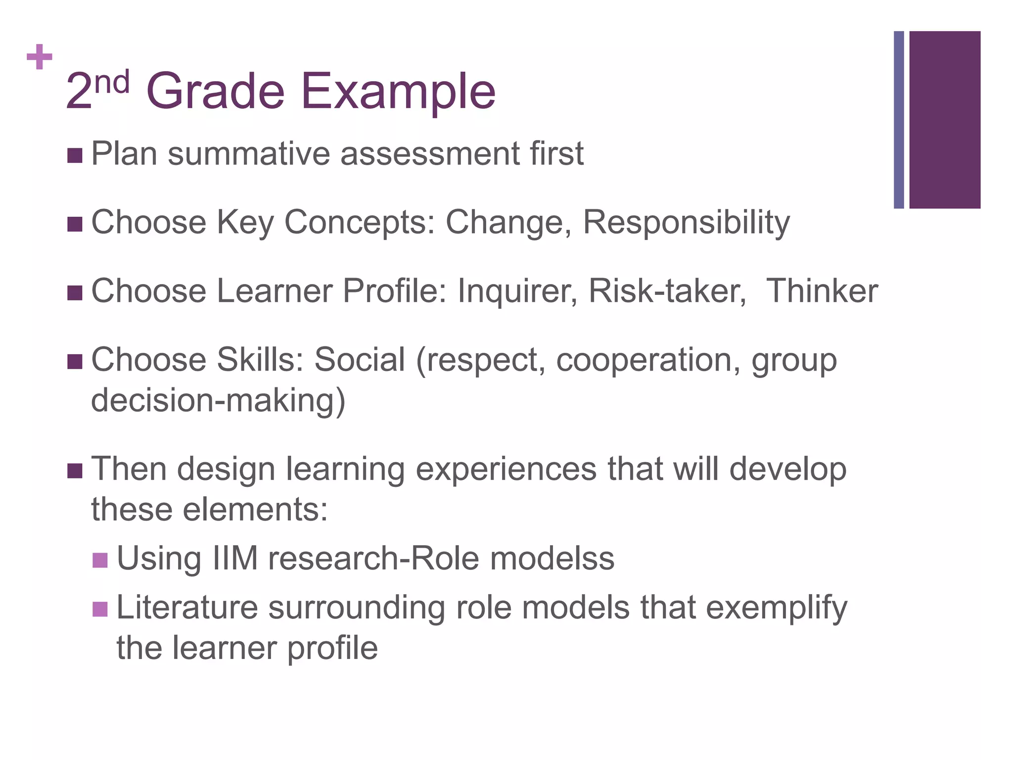 +
    2nd Grade Example
     Plan   summative assessment first

     Choose    Key Concepts: Change, Responsibility

     Choose    Learner Profile: Inquirer, Risk-taker, Thinker

     Choose Skills: Social (respect, cooperation, group
     decision-making)

     Then  design learning experiences that will develop
     these elements:
      Using IIM research-Role modelss
      Literature surrounding role models that exemplify
       the learner profile
 
