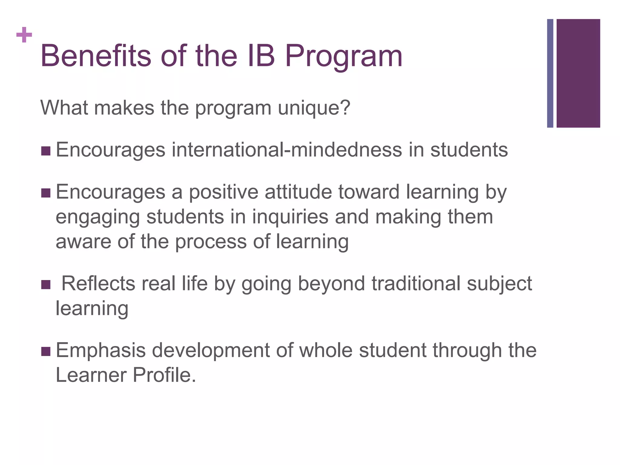 +
    Benefits of the IB Program
    What makes the program unique?

     Encourages     international-mindedness in students

     Encourages    a positive attitude toward learning by
        engaging students in inquiries and making them
        aware of the process of learning

        Reflects real life by going beyond traditional subject
        learning

     Emphasis    development of whole student through the
        Learner Profile.
 