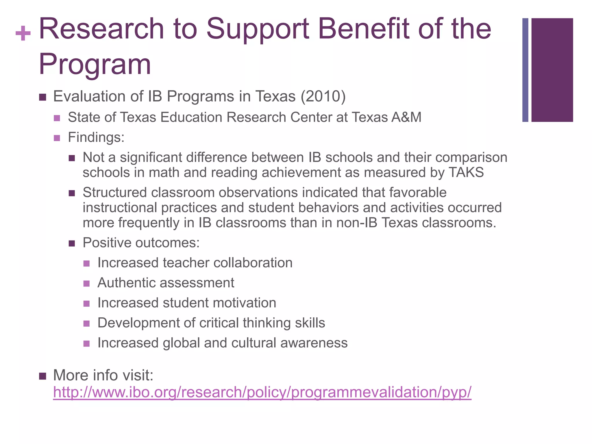 + Research to Support Benefit of the
  Program
    Evaluation of IB Programs in Texas (2010)
        State of Texas Education Research Center at Texas A&M
        Findings:
          Not a significant difference between IB schools and their comparison
           schools in math and reading achievement as measured by TAKS
          Structured classroom observations indicated that favorable
           instructional practices and student behaviors and activities occurred
           more frequently in IB classrooms than in non-IB Texas classrooms.
          Positive outcomes:
            Increased teacher collaboration
            Authentic assessment
            Increased student motivation
            Development of critical thinking skills
            Increased global and cultural awareness


    More info visit:
     http://www.ibo.org/research/policy/programmevalidation/pyp/
 