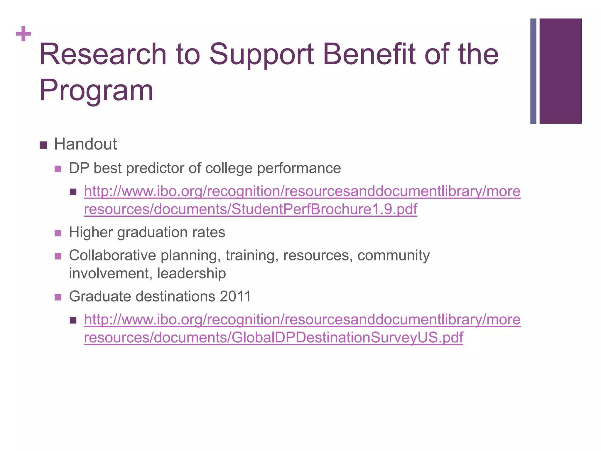 +
    Research to Support Benefit of the
    Program
       Handout
           DP best predictor of college performance
               http://www.ibo.org/recognition/resourcesanddocumentlibrary/more
                resources/documents/StudentPerfBrochure1.9.pdf
           Higher graduation rates
           Collaborative planning, training, resources, community
            involvement, leadership
           Graduate destinations 2011
               http://www.ibo.org/recognition/resourcesanddocumentlibrary/more
                resources/documents/GlobalDPDestinationSurveyUS.pdf
 