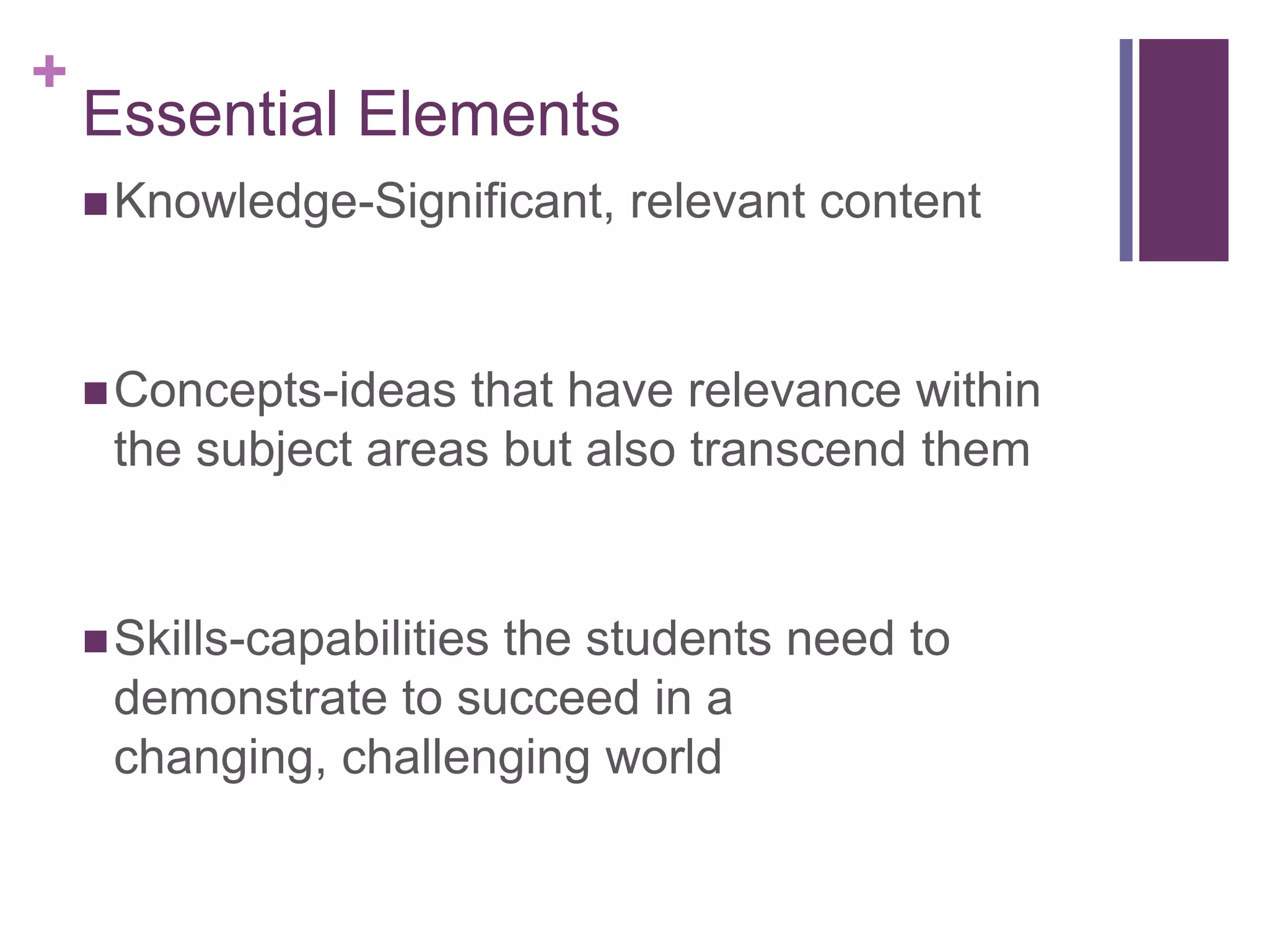 +
    Essential Elements
     Knowledge-Significant,   relevant content


     Concepts-ideas that have relevance within
     the subject areas but also transcend them


     Skills-capabilities
                      the students need to
     demonstrate to succeed in a
     changing, challenging world
 