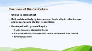 Overview of the curriculum
• Unique to each school
• Built collaboratively by teachers and leadership to reflect scope
  and sequence and student need/interest
• Developed in Program of Inquiry
   • 6 units (planners) addressing themes
   • Each unit relates to concepts and a central idea that will drive the unit
   • Is transdisciplinary
 