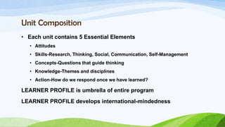 Unit Composition
• Each unit contains 5 Essential Elements
   • Attitudes
   • Skills-Research, Thinking, Social, Communication, Self-Management
   • Concepts-Questions that guide thinking
   • Knowledge-Themes and disciplines
   • Action-How do we respond once we have learned?

LEARNER PROFILE is umbrella of entire program
LEARNER PROFILE develops international-mindedness
 