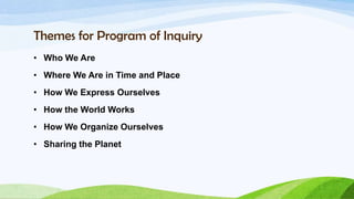 Themes for Program of Inquiry
• Who We Are
• Where We Are in Time and Place
• How We Express Ourselves
• How the World Works
• How We Organize Ourselves
• Sharing the Planet
 
