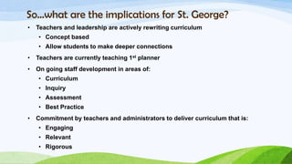 So…what are the implications for St. George?
•   Teachers and leadership are actively rewriting curriculum
    • Concept based
    • Allow students to make deeper connections
•   Teachers are currently teaching 1st planner
•   On going staff development in areas of:
    • Curriculum
    • Inquiry
    • Assessment
    • Best Practice
•   Commitment by teachers and administrators to deliver curriculum that is:
    • Engaging
    • Relevant
    • Rigorous
 