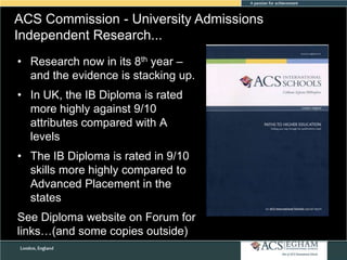ACS Commission - University Admissions
Independent Research...
• Research now in its 8th year –
and the evidence is stacking up.
• In UK, the IB Diploma is rated
more highly against 9/10
attributes compared with A
levels

• The IB Diploma is rated in 9/10
skills more highly compared to
Advanced Placement in the
states
See Diploma website on Forum for
links…(and some copies outside)

 