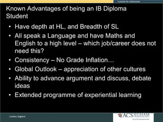 Known Advantages of being an IB Diploma
Student
• Have depth at HL, and Breadth of SL
• All speak a Language and have Maths and
English to a high level – which job/career does not
need this?
• Consistency – No Grade Inflation…
• Global Outlook – appreciation of other cultures
• Ability to advance argument and discuss, debate
ideas
• Extended programme of experiential learning

 