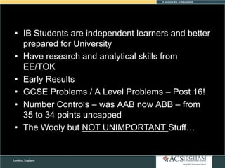 • IB Students are independent learners and better
prepared for University
• Have research and analytical skills from
EE/TOK
• Early Results
• GCSE Problems / A Level Problems – Post 16!
• Number Controls – was AAB now ABB – from
35 to 34 points uncapped
• The Wooly but NOT UNIMPORTANT Stuff…

 