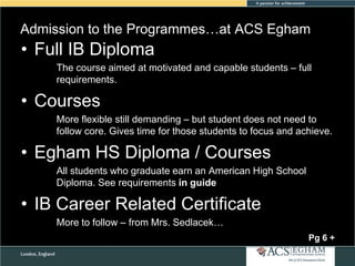 Admission to the Programmes…at ACS Egham

• Full IB Diploma
The course aimed at motivated and capable students – full
requirements.

• Courses
More flexible still demanding – but student does not need to
follow core. Gives time for those students to focus and achieve.

• Egham HS Diploma / Courses
All students who graduate earn an American High School
Diploma. See requirements in guide

• IB Career Related Certificate
More to follow – from Mrs. Sedlacek…
Pg 6 +

 