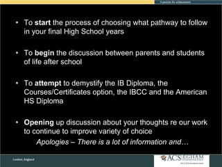 • To start the process of choosing what pathway to follow
in your final High School years

• To begin the discussion between parents and students
of life after school
• To attempt to demystify the IB Diploma, the
Courses/Certificates option, the IBCC and the American
HS Diploma
• Opening up discussion about your thoughts re our work
to continue to improve variety of choice
Apologies – There is a lot of information and…

 