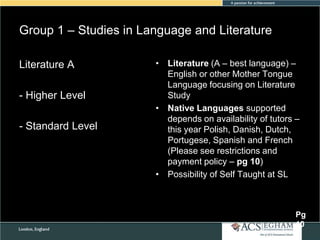 Group 1 – Studies in Language and Literature
Literature A
- Higher Level
- Standard Level

• Literature (A – best language) –
English or other Mother Tongue
Language focusing on Literature
Study
• Native Languages supported
depends on availability of tutors –
this year Polish, Danish, Dutch,
Portugese, Spanish and French
(Please see restrictions and
payment policy – pg 10)
• Possibility of Self Taught at SL

Pg
10

 