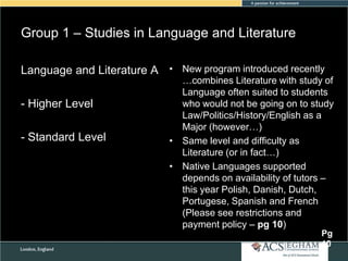 Group 1 – Studies in Language and Literature
Language and Literature A • New program introduced recently
- Higher Level
- Standard Level

…combines Literature with study of
Language often suited to students
who would not be going on to study
Law/Politics/History/English as a
Major (however…)
• Same level and difficulty as
Literature (or in fact…)
• Native Languages supported
depends on availability of tutors –
this year Polish, Danish, Dutch,
Portugese, Spanish and French
(Please see restrictions and
payment policy – pg 10)
Pg
10

 