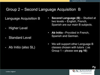 Group 2 – Second Language Acquisition B
Language Acquisition B

• Second Language (B) – Studied at
two levels – English, French,
Spanish are our main B subjects.

- Higher Level
- Standard Level
- Ab Initio (also SL)

• Ab Initio - Provided in French,
Spanish and German.
• We will support other Language B
classes chosen with tutors ( as
Group 1 – please see pg 10)

Pg
12

 