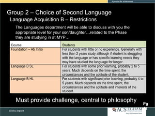 Group 2 – Choice of Second Language
Language Acquisition B – Restrictions
The Languages department will be able to discuss with you the
appropriate level for your son/daughter…related to the Phase
they are studying in at MYP…

Must provide challenge, central to philosophy

Pg
12

 
