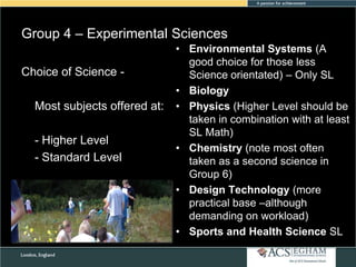 Group 4 – Experimental Sciences
Choice of Science Most subjects offered at:
- Higher Level
- Standard Level

• Environmental Systems (A
good choice for those less
Science orientated) – Only SL
• Biology
• Physics (Higher Level should be
taken in combination with at least
SL Math)
• Chemistry (note most often
taken as a second science in
Group 6)
• Design Technology (more
practical base –although
demanding on workload)
• Sports and Health Science SL

 